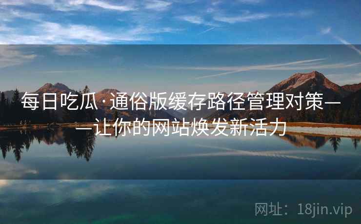 每日吃瓜·通俗版缓存路径管理对策——让你的网站焕发新活力