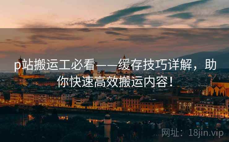 p站搬运工必看——缓存技巧详解，助你快速高效搬运内容！
