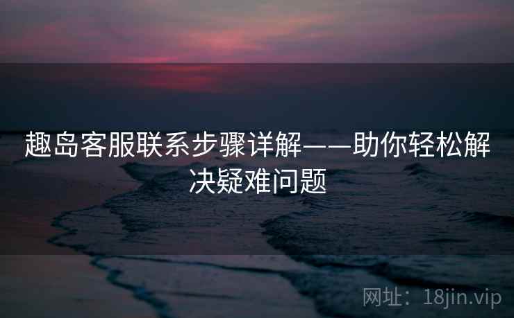 趣岛客服联系步骤详解——助你轻松解决疑难问题