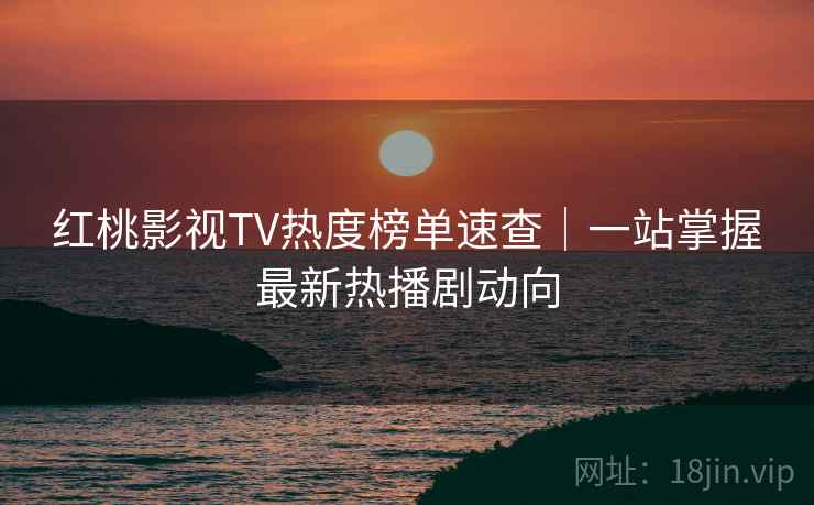 红桃影视TV热度榜单速查｜一站掌握最新热播剧动向