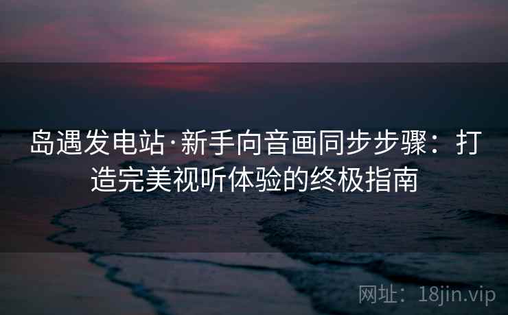 岛遇发电站·新手向音画同步步骤：打造完美视听体验的终极指南
