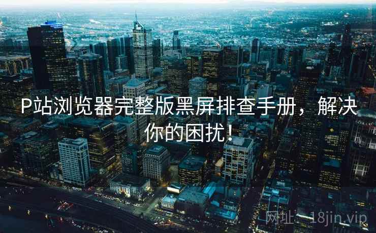 P站浏览器完整版黑屏排查手册，解决你的困扰！