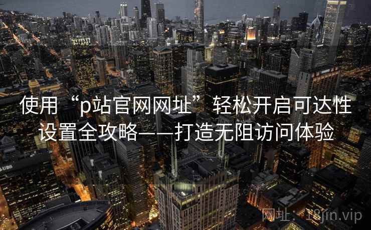 使用“p站官网网址”轻松开启可达性设置全攻略——打造无阻访问体验