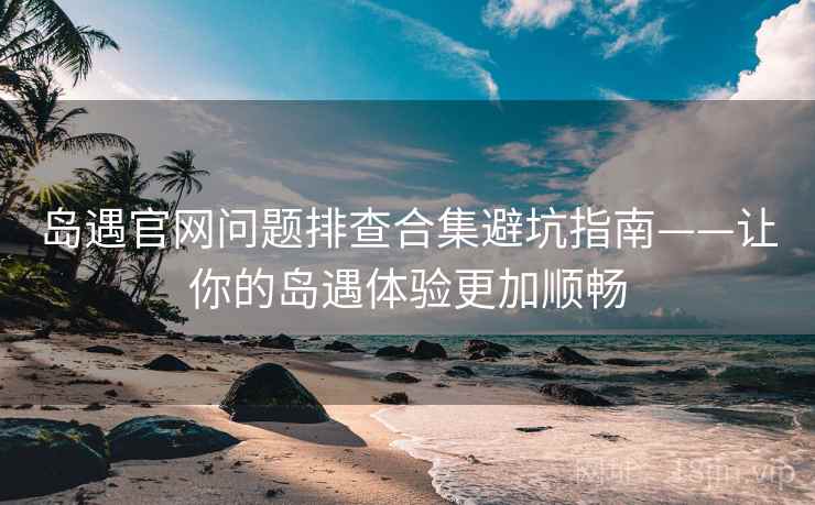 岛遇官网问题排查合集避坑指南——让你的岛遇体验更加顺畅
