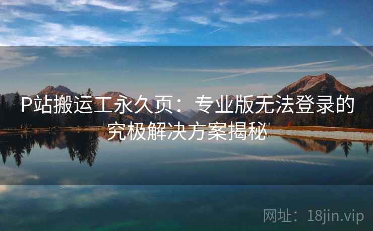 P站搬运工永久页：专业版无法登录的究极解决方案揭秘