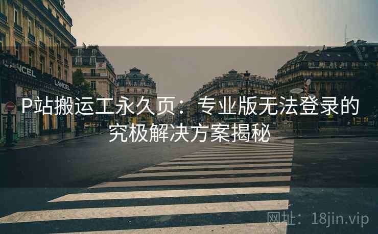 P站搬运工永久页：专业版无法登录的究极解决方案揭秘