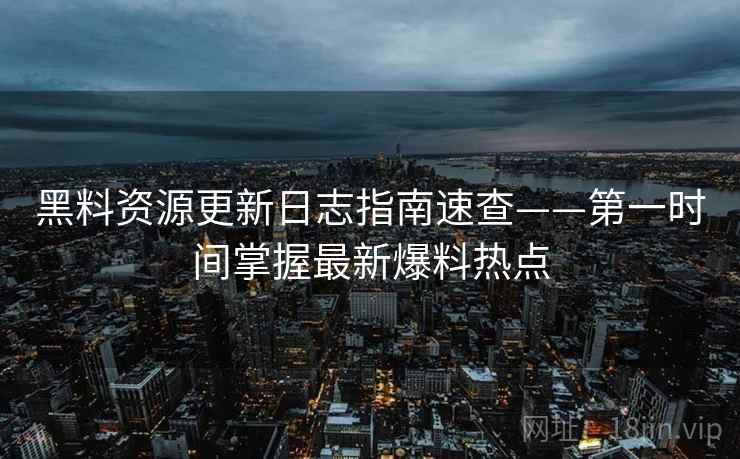 黑料资源更新日志指南速查——第一时间掌握最新爆料热点