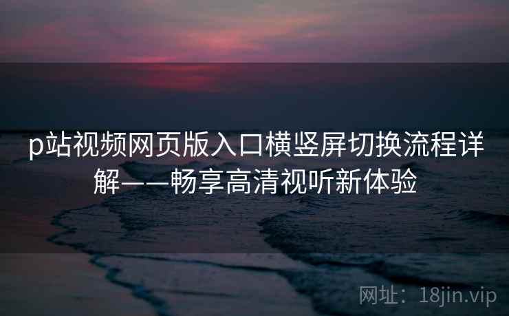 p站视频网页版入口横竖屏切换流程详解——畅享高清视听新体验
