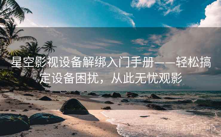 星空影视设备解绑入门手册——轻松搞定设备困扰，从此无忧观影