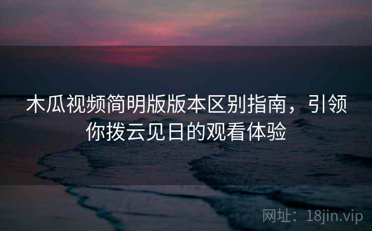 木瓜视频简明版版本区别指南，引领你拨云见日的观看体验