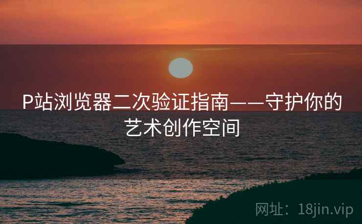 P站浏览器二次验证指南——守护你的艺术创作空间
