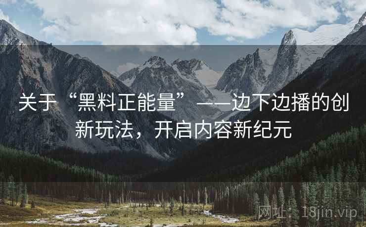 关于“黑料正能量”——边下边播的创新玩法，开启内容新纪元