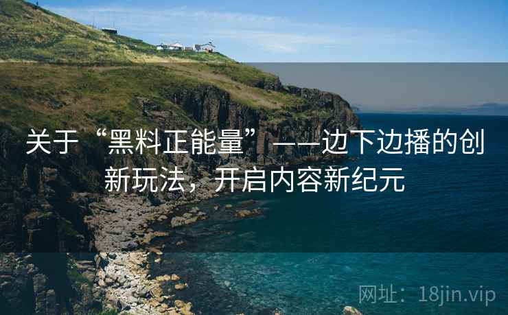关于“黑料正能量”——边下边播的创新玩法，开启内容新纪元