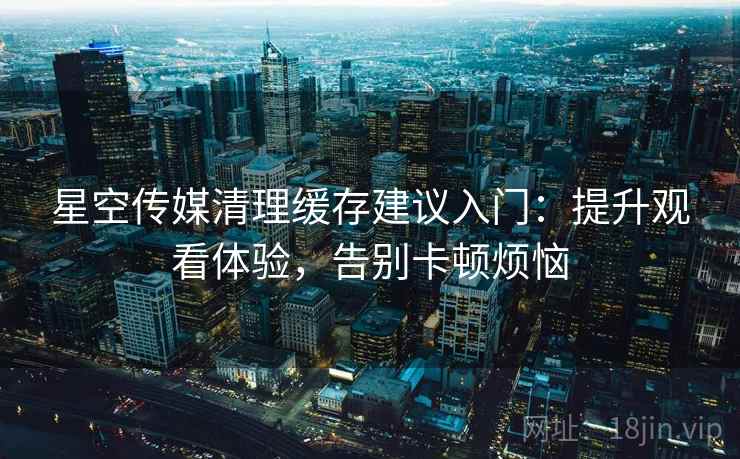 星空传媒清理缓存建议入门：提升观看体验，告别卡顿烦恼