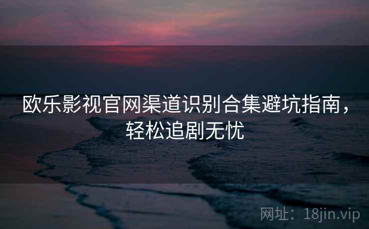 欧乐影视官网渠道识别合集避坑指南，轻松追剧无忧